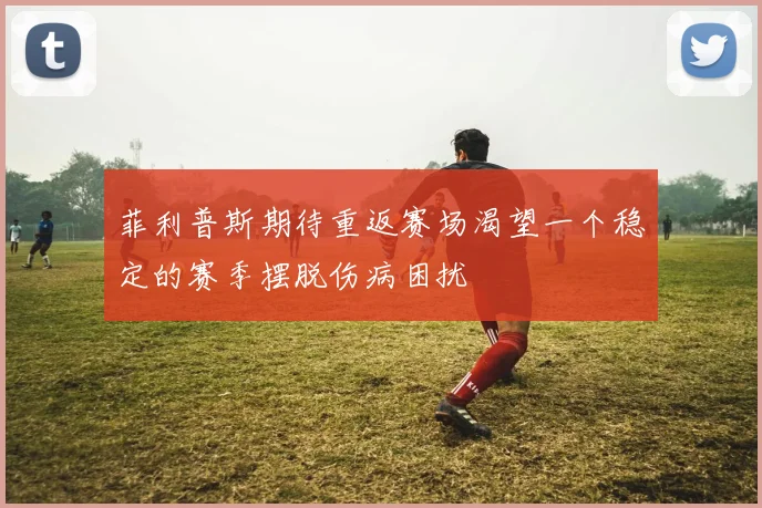 菲利普斯期待重返赛场渴望一个稳定的赛季摆脱伤病困扰