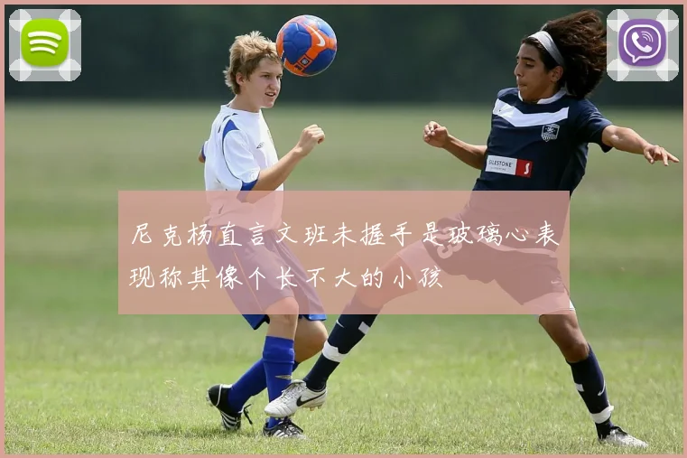 尼克杨直言文班未握手是玻璃心表现称其像个长不大的小孩