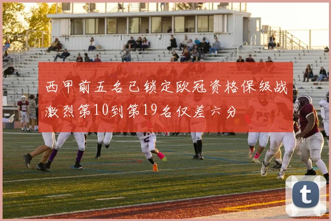 西甲前五名已锁定欧冠资格保级战激烈第10到第19名仅差六分
