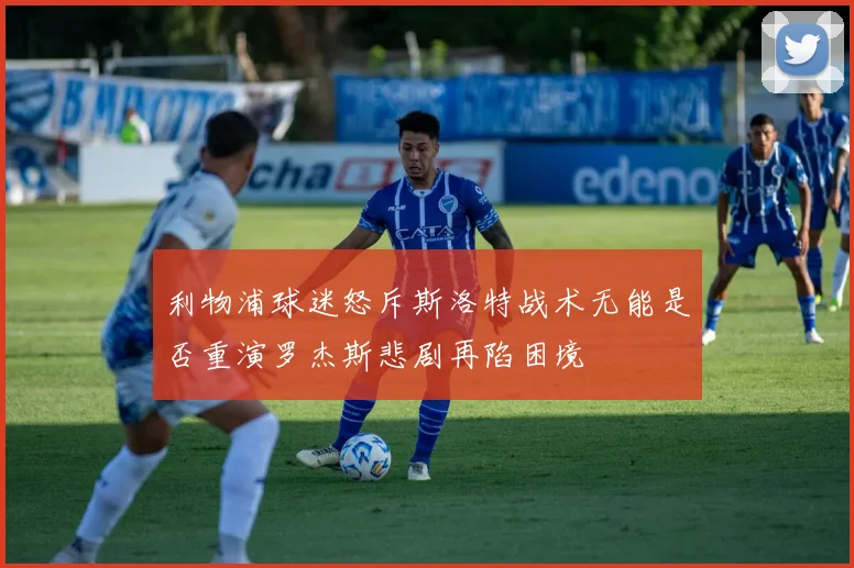 利物浦球迷怒斥斯洛特战术无能是否重演罗杰斯悲剧再陷困境