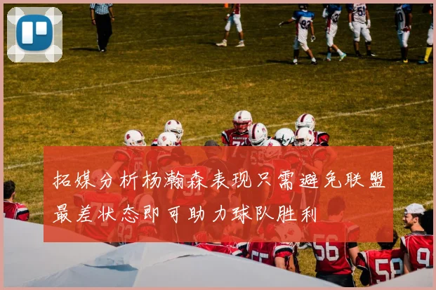 拓媒分析杨瀚森表现只需避免联盟最差状态即可助力球队胜利