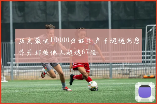 历史最快10000分诞生卢卡超越老詹乔丹却被他人超越67场