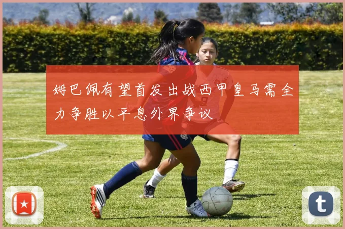 姆巴佩有望首发出战西甲皇马需全力争胜以平息外界争议