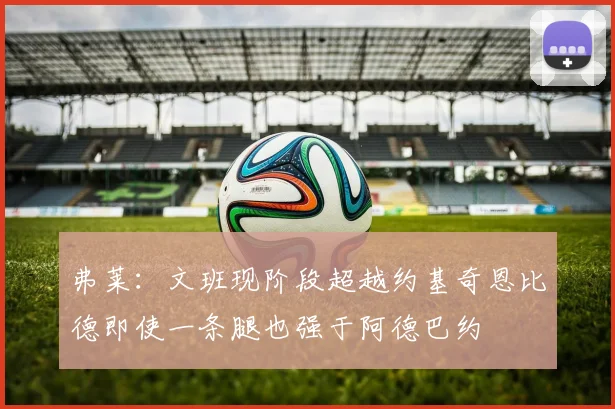 弗莱：文班现阶段超越约基奇恩比德即使一条腿也强于阿德巴约