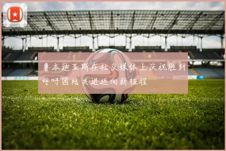 鲁本迪亚斯在社交媒体上庆祝胜利呼吁团结共进迈向新征程