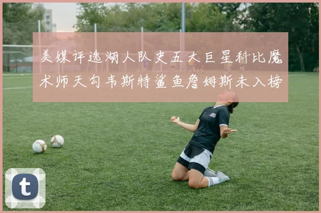 美媒评选湖人队史五大巨星科比魔术师天勾韦斯特鲨鱼詹姆斯未入榜引争议