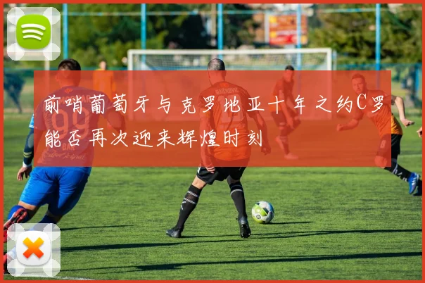 前哨葡萄牙与克罗地亚十年之约C罗能否再次迎来辉煌时刻