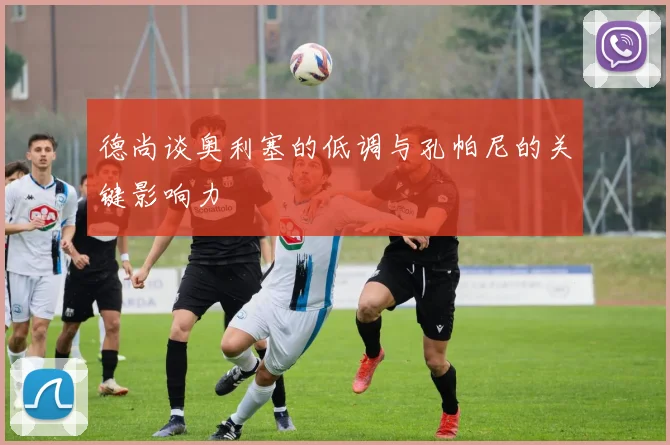 德尚谈奥利塞的低调与孔帕尼的关键影响力