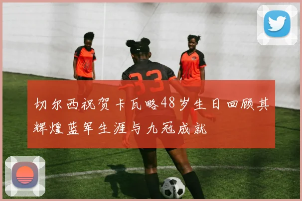 切尔西祝贺卡瓦略48岁生日回顾其辉煌蓝军生涯与九冠成就