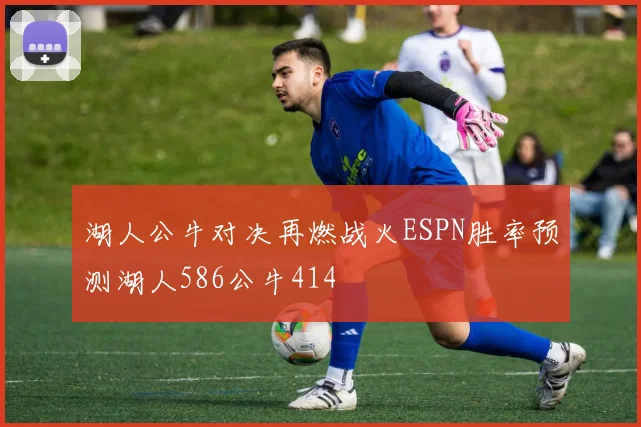 湖人公牛对决再燃战火ESPN胜率预测湖人586公牛414