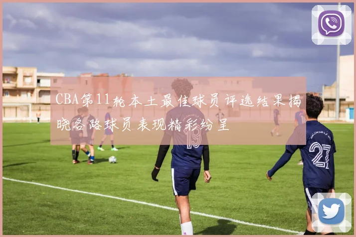 CBA第11轮本土最佳球员评选结果揭晓各路球员表现精彩纷呈