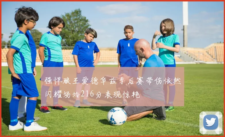 强悍狼王爱德华兹季后赛带伤依然闪耀场均216分表现惊艳