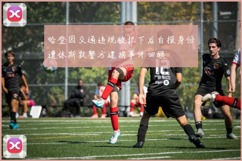 哈登因交通违规被拦下后自报身份遭休斯敦警方逮捕事件回顾