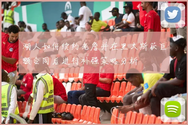 湖人如何续约老詹并在里夫斯获巨额合同后进行补强策略分析